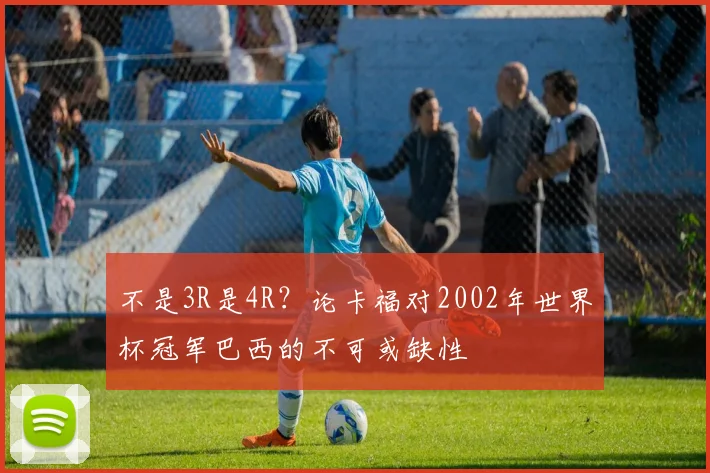 不是3R是4R？论卡福对2002年世界杯冠军巴西的不可或缺性