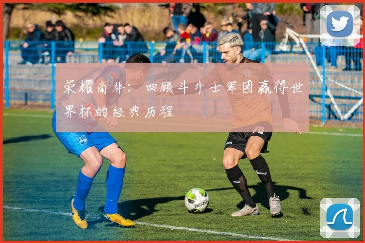 荣耀南非：回顾斗牛士军团赢得世界杯的经典历程