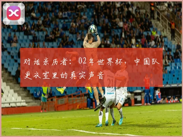 对话亲历者:02年世界杯,中国队更衣室里的真实声音
