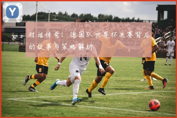对话传奇：德国队世界杯决赛背后的故事与策略解析