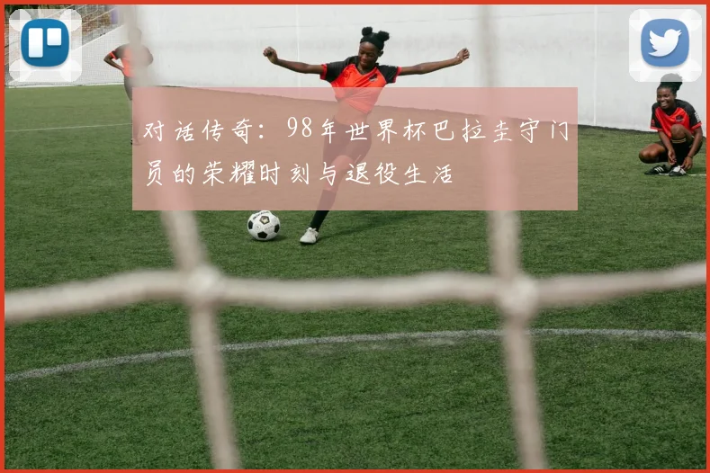 对话传奇：98年世界杯巴拉圭守门员的荣耀时刻与退役生活