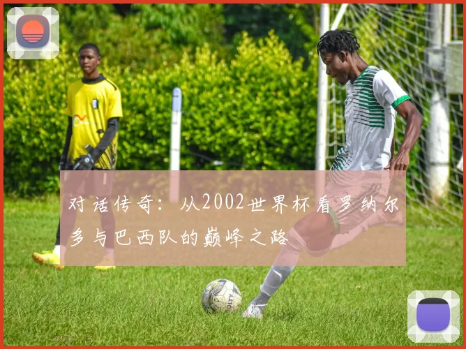 对话传奇：从2002世界杯看罗纳尔多与巴西队的巅峰之路