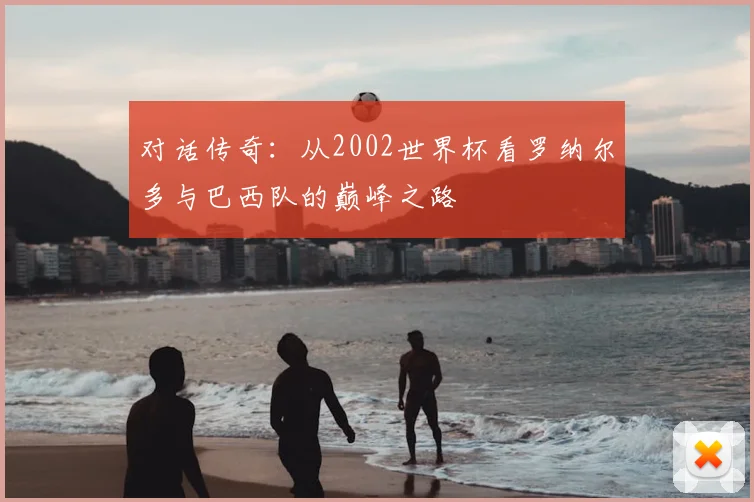 对话传奇：从2002世界杯看罗纳尔多与巴西队的巅峰之路