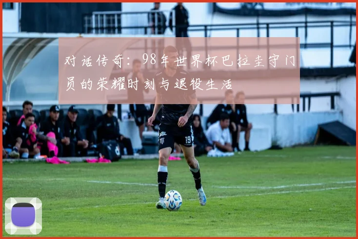 对话传奇：98年世界杯巴拉圭守门员的荣耀时刻与退役生活