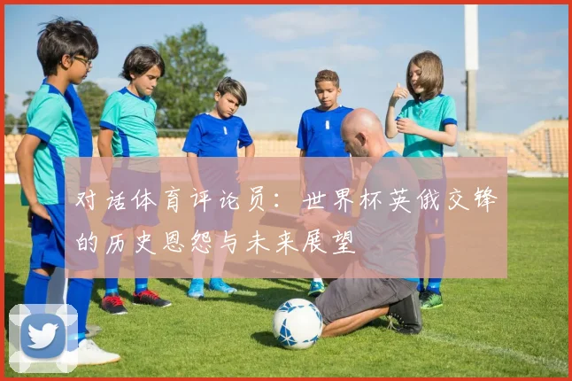 对话体育评论员：世界杯英俄交锋的历史恩怨与未来展望