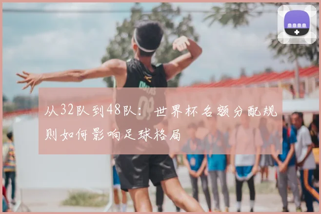 从32队到48队：世界杯名额分配规则如何影响足球格局