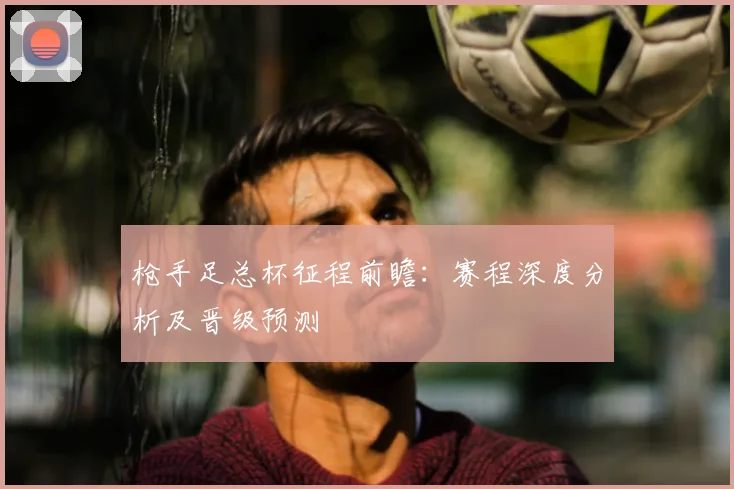 枪手足总杯征程前瞻：赛程深度分析及晋级预测