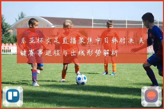 东亚杯女足直播聚焦中日韩对决 关键赛事进程与出线形势解析