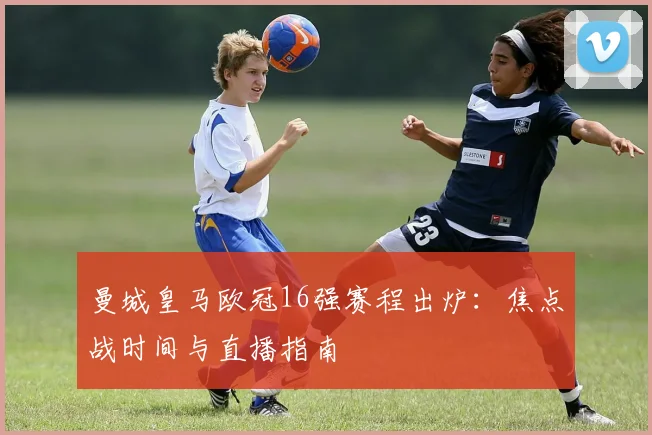 曼城皇马欧冠16强赛程出炉：焦点战时间与直播指南