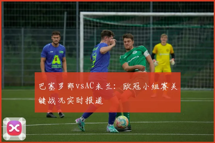 巴塞罗那vsAC米兰：欧冠小组赛关键战况实时报道