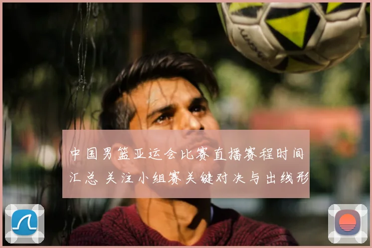 中国男篮亚运会比赛直播赛程时间汇总 关注小组赛关键对决与出线形势