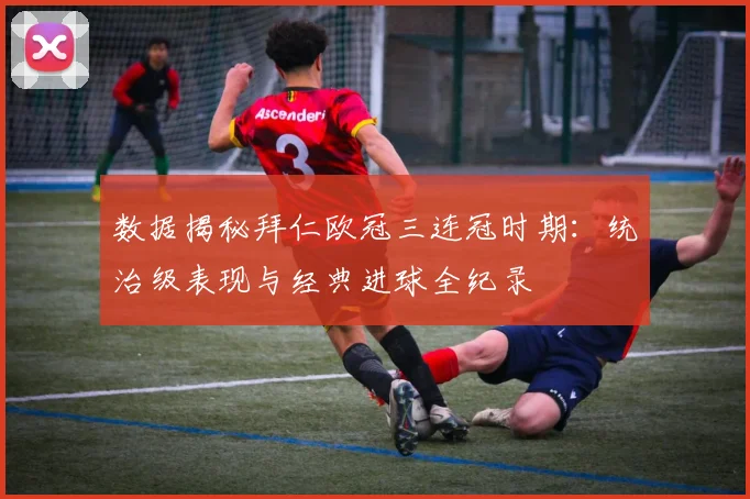 数据揭秘拜仁欧冠三连冠时期：统治级表现与经典进球全纪录