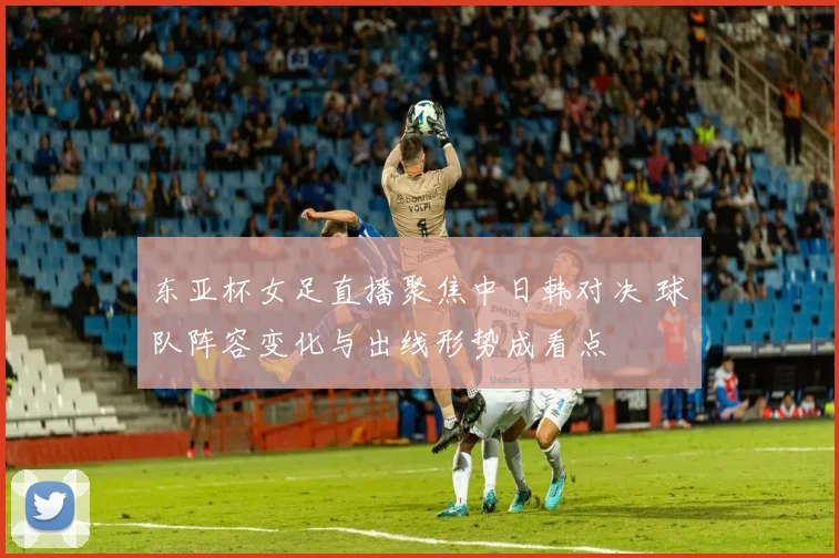 东亚杯女足直播聚焦中日韩对决 球队阵容变化与出线形势成看点