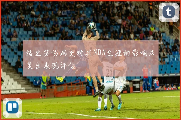 格里芬伤病史对其NBA生涯的影响及复出表现评估