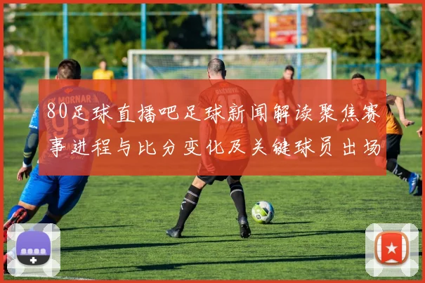 80足球直播吧足球新闻解读聚焦赛事进程与比分变化及关键球员出场影响