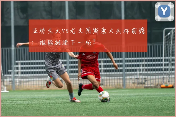 亚特兰大vs尤文图斯意大利杯前瞻：谁能挺进下一轮？