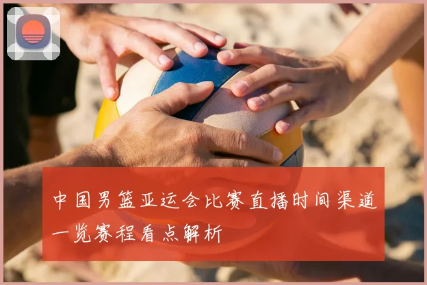 中国男篮亚运会比赛直播时间渠道一览赛程看点解析