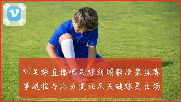 80足球直播吧足球新闻解读聚焦赛事进程与比分变化及关键球员出场影响