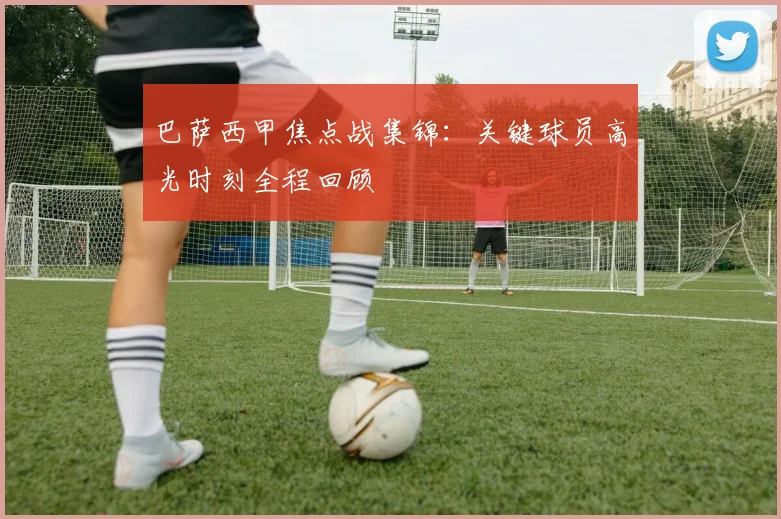 巴萨西甲焦点战集锦：关键球员高光时刻全程回顾